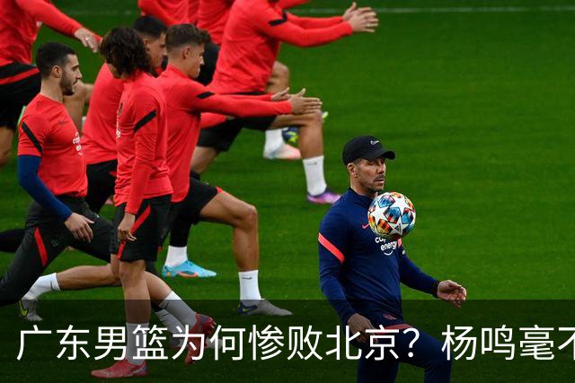 广东男篮为何惨败北京？杨鸣毫不留情一针见血！球迷想念杜锋！